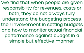 We find that when people are given responsibility for revenues, costs or both, they do not always fully understand the budgeting process, their involvement in setting budgets and how to monitor actual financial performance against budget in a simple but effective manner.