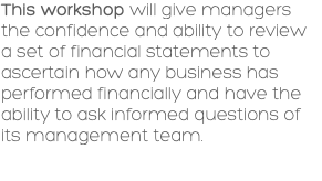 This workshop will give managers the confidence and ability to review a set of financial statements to ascertain how any business has performed financially and have the ability to ask informed questions of its management team. 